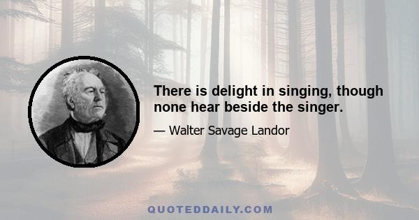 There is delight in singing, though none hear beside the singer.