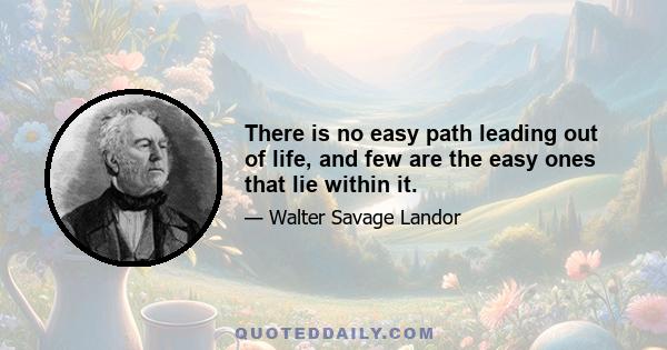 There is no easy path leading out of life, and few are the easy ones that lie within it.