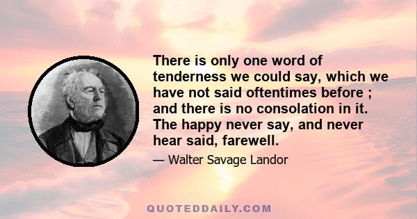 There is only one word of tenderness we could say, which we have not said oftentimes before ; and there is no consolation in it. The happy never say, and never hear said, farewell.