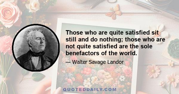 Those who are quite satisfied sit still and do nothing; those who are not quite satisfied are the sole benefactors of the world.