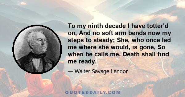 To my ninth decade I have totter'd on, And no soft arm bends now my steps to steady; She, who once led me where she would, is gone, So when he calls me, Death shall find me ready.