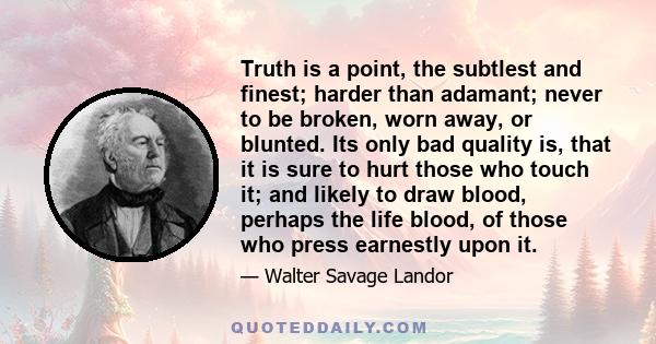 Truth is a point, the subtlest and finest; harder than adamant; never to be broken, worn away, or blunted. Its only bad quality is, that it is sure to hurt those who touch it; and likely to draw blood, perhaps the life