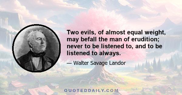 Two evils, of almost equal weight, may befall the man of erudition; never to be listened to, and to be listened to always.