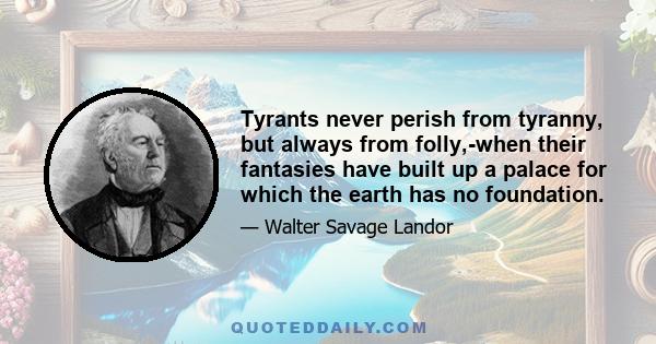 Tyrants never perish from tyranny, but always from folly,-when their fantasies have built up a palace for which the earth has no foundation.