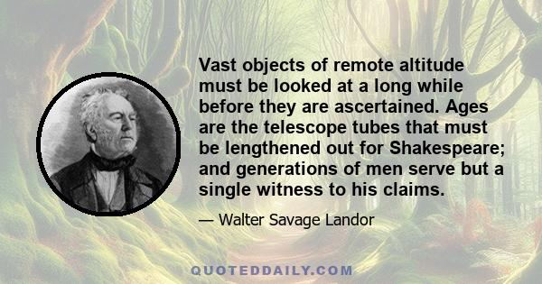 Vast objects of remote altitude must be looked at a long while before they are ascertained. Ages are the telescope tubes that must be lengthened out for Shakespeare; and generations of men serve but a single witness to