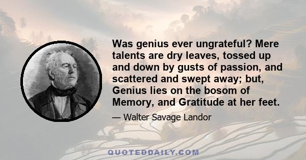 Was genius ever ungrateful? Mere talents are dry leaves, tossed up and down by gusts of passion, and scattered and swept away; but, Genius lies on the bosom of Memory, and Gratitude at her feet.