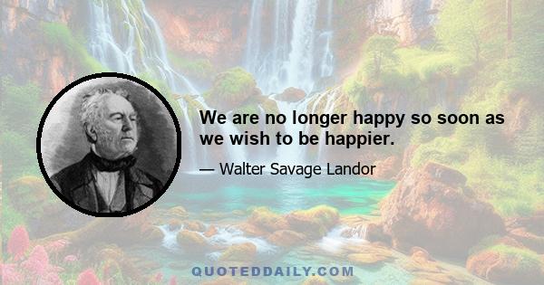 We are no longer happy so soon as we wish to be happier.