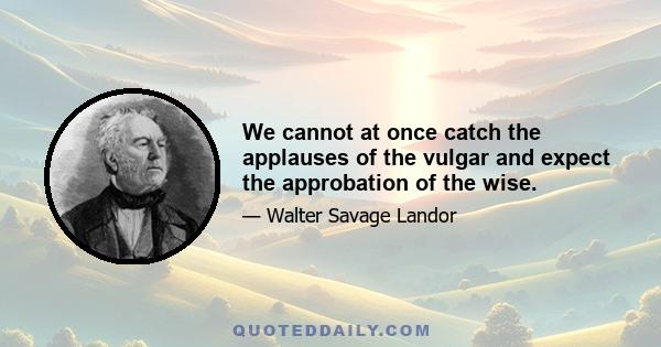 We cannot at once catch the applauses of the vulgar and expect the approbation of the wise.