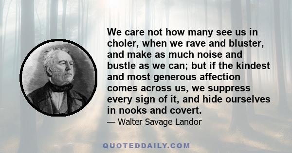 We care not how many see us in choler, when we rave and bluster, and make as much noise and bustle as we can; but if the kindest and most generous affection comes across us, we suppress every sign of it, and hide