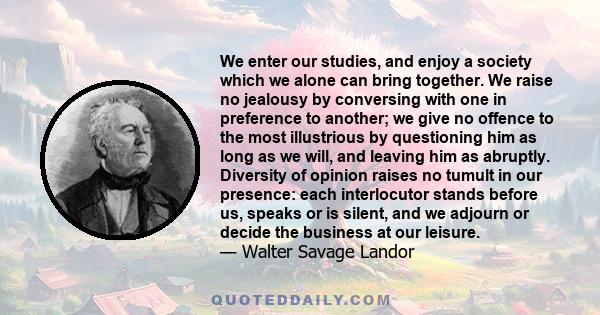 We enter our studies, and enjoy a society which we alone can bring together. We raise no jealousy by conversing with one in preference to another; we give no offence to the most illustrious by questioning him as long as 