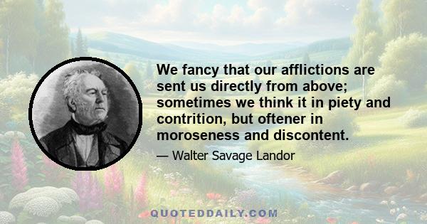 We fancy that our afflictions are sent us directly from above; sometimes we think it in piety and contrition, but oftener in moroseness and discontent.