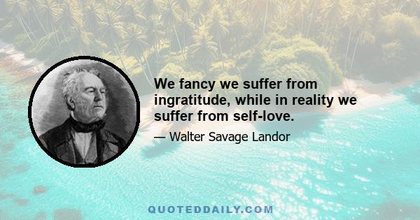 We fancy we suffer from ingratitude, while in reality we suffer from self-love.