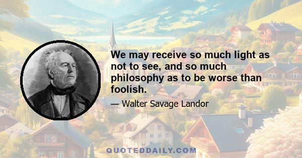 We may receive so much light as not to see, and so much philosophy as to be worse than foolish.