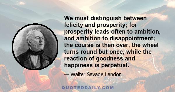 We must distinguish between felicity and prosperity; for prosperity leads often to ambition, and ambition to disappointment; the course is then over, the wheel turns round but once, while the reaction of goodness and