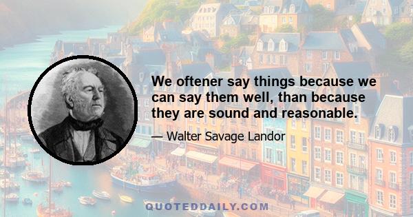 We oftener say things because we can say them well, than because they are sound and reasonable.