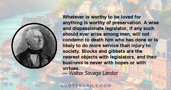 Whatever is worthy to be loved for anything is worthy of preservation. A wise and dispassionate legislator, if any such should ever arise among men, will not condemn to death him who has done or is likely to do more