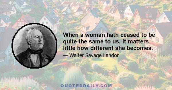 When a woman hath ceased to be quite the same to us, it matters little how different she becomes.