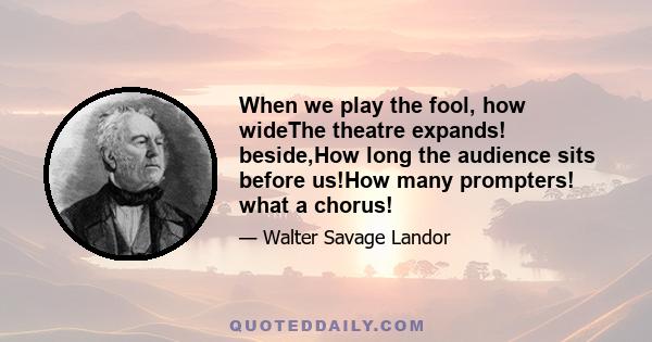 When we play the fool, how wideThe theatre expands! beside,How long the audience sits before us!How many prompters! what a chorus!