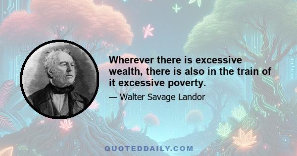 Wherever there is excessive wealth, there is also in the train of it excessive poverty.