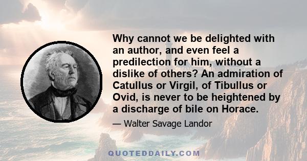 Why cannot we be delighted with an author, and even feel a predilection for him, without a dislike of others? An admiration of Catullus or Virgil, of Tibullus or Ovid, is never to be heightened by a discharge of bile on 