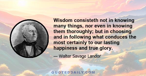 Wisdom consisteth not in knowing many things, nor even in knowing them thoroughly; but in choosing and in following what conduces the most certainly to our lasting happiness and true glory.