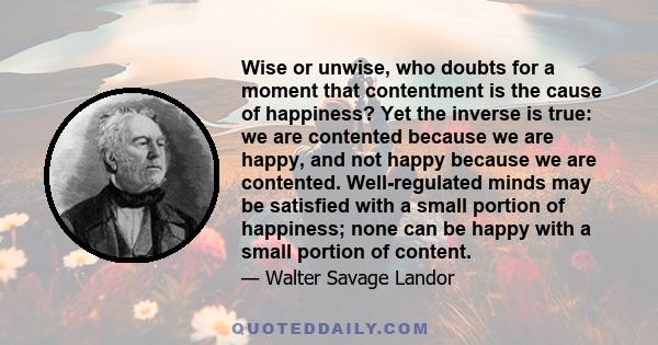 Wise or unwise, who doubts for a moment that contentment is the cause of happiness? Yet the inverse is true: we are contented because we are happy, and not happy because we are contented. Well-regulated minds may be