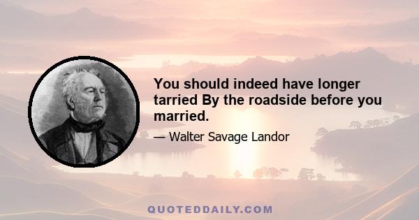 You should indeed have longer tarried By the roadside before you married.