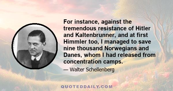 For instance, against the tremendous resistance of Hitler and Kaltenbrunner, and at first Himmler too, I managed to save nine thousand Norwegians and Danes, whom I had released from concentration camps.