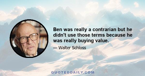 Ben was really a contrarian but he didn't use those terms because he was really buying value.