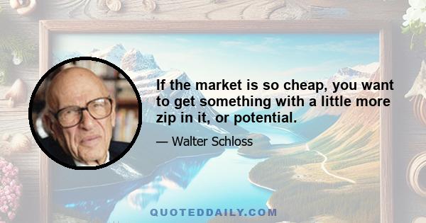 If the market is so cheap, you want to get something with a little more zip in it, or potential.