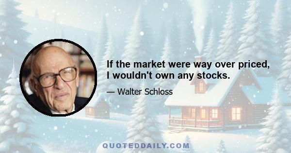 If the market were way over priced, I wouldn't own any stocks.