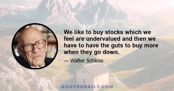 We like to buy stocks which we feel are undervalued and then we have to have the guts to buy more when they go down.