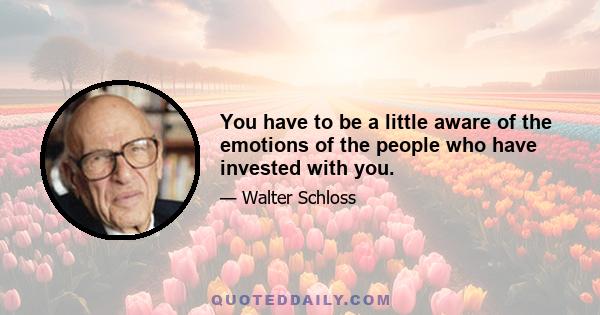 You have to be a little aware of the emotions of the people who have invested with you.