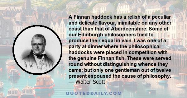 A Finnan haddock has a relish of a peculiar and delicate flavour, inimitable on any other coast than that of Aberdeenshire. Some of our Edinburgh philosophers tried to produce their equal in vain. I was one of a party