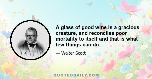 A glass of good wine is a gracious creature, and reconciles poor mortality to itself and that is what few things can do.