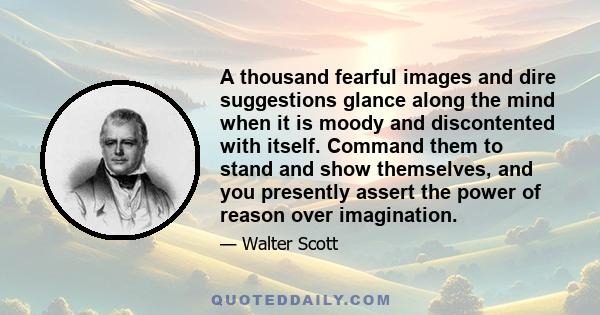 A thousand fearful images and dire suggestions glance along the mind when it is moody and discontented with itself. Command them to stand and show themselves, and you presently assert the power of reason over