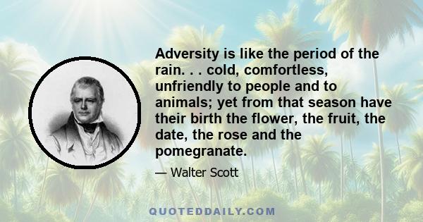 Adversity is like the period of the rain. . . cold, comfortless, unfriendly to people and to animals; yet from that season have their birth the flower, the fruit, the date, the rose and the pomegranate.