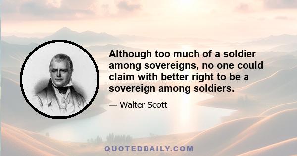 Although too much of a soldier among sovereigns, no one could claim with better right to be a sovereign among soldiers.