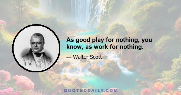 As good play for nothing, you know, as work for nothing.