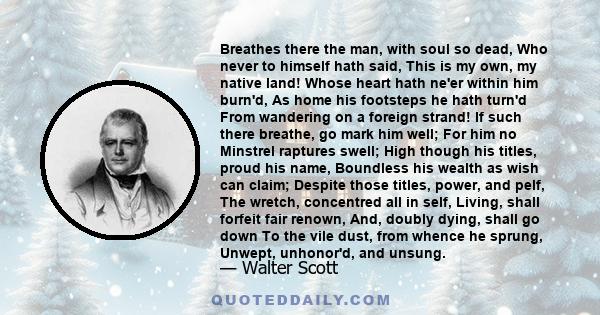 Breathes there the man, with soul so dead, Who never to himself hath said, This is my own, my native land! Whose heart hath ne'er within him burn'd, As home his footsteps he hath turn'd From wandering on a foreign