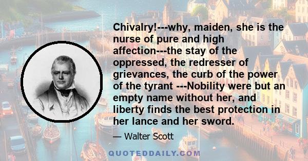 Chivalry!---why, maiden, she is the nurse of pure and high affection---the stay of the oppressed, the redresser of grievances, the curb of the power of the tyrant ---Nobility were but an empty name without her, and