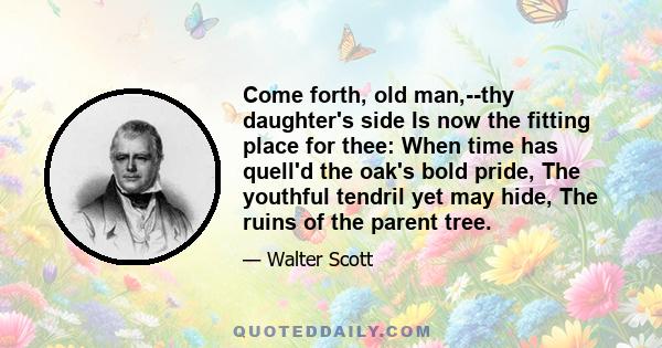 Come forth, old man,--thy daughter's side Is now the fitting place for thee: When time has quell'd the oak's bold pride, The youthful tendril yet may hide, The ruins of the parent tree.