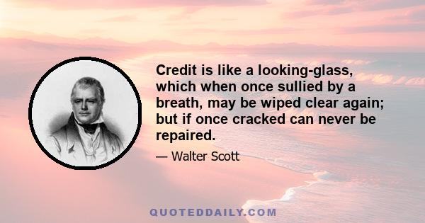 Credit is like a looking-glass, which when once sullied by a breath, may be wiped clear again; but if once cracked can never be repaired.