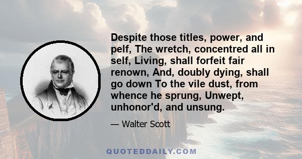 Despite those titles, power, and pelf, The wretch, concentred all in self, Living, shall forfeit fair renown, And, doubly dying, shall go down To the vile dust, from whence he sprung, Unwept, unhonor'd, and unsung.