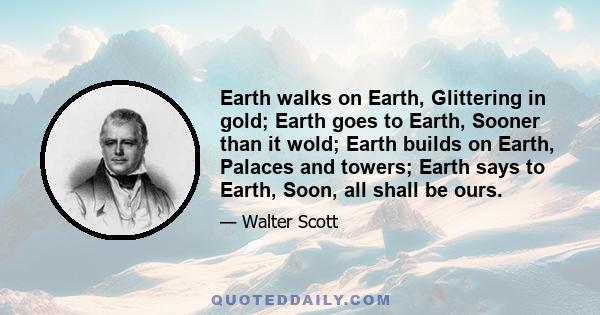 Earth walks on Earth, Glittering in gold; Earth goes to Earth, Sooner than it wold; Earth builds on Earth, Palaces and towers; Earth says to Earth, Soon, all shall be ours.