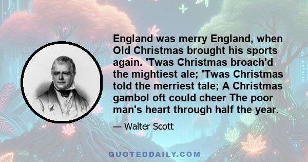 England was merry England, when Old Christmas brought his sports again. 'Twas Christmas broach'd the mightiest ale; 'Twas Christmas told the merriest tale; A Christmas gambol oft could cheer The poor man's heart through 