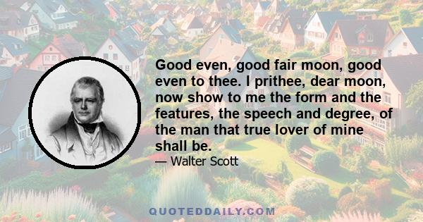 Good even, good fair moon, good even to thee. I prithee, dear moon, now show to me the form and the features, the speech and degree, of the man that true lover of mine shall be.