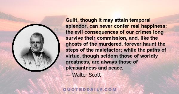 Guilt, though it may attain temporal splendor, can never confer real happiness; the evil consequences of our crimes long survive their commission, and, like the ghosts of the murdered, forever haunt the steps of the