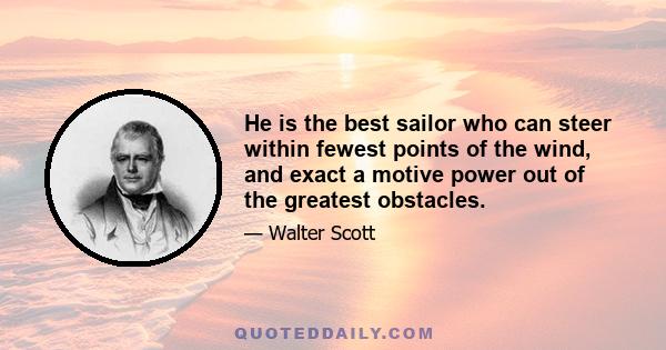 He is the best sailor who can steer within fewest points of the wind, and exact a motive power out of the greatest obstacles.