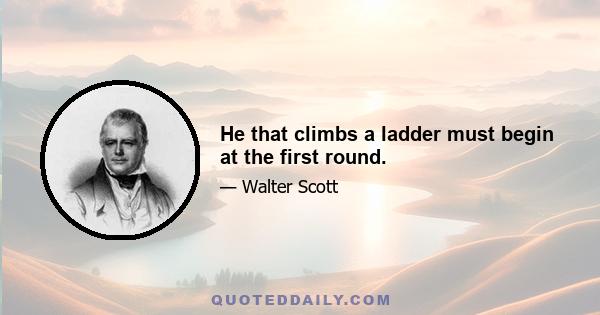 He that climbs a ladder must begin at the first round.